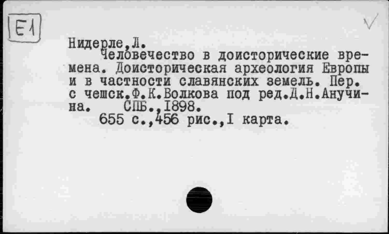 ﻿Надерле,Л.
Человечество в доисторические времена. Доисторическая археология Европы и в частности славянских земель. Пер. с чешек.Ф.К.Волкова под ред.Д.Н.Анучина. СПБ.,1898.
655 с.,456 рис.,1 карта.